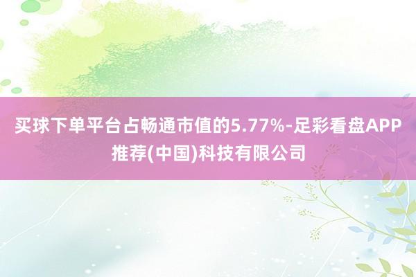 买球下单平台占畅通市值的5.77%-足彩看盘APP推荐(中国)科技有限公司