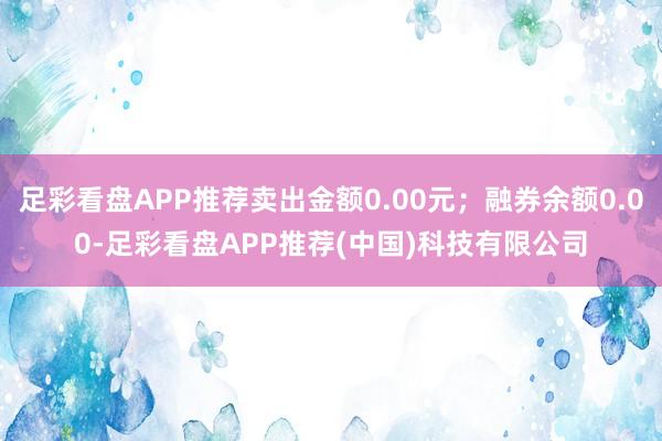 足彩看盘APP推荐卖出金额0.00元；融券余额0.00-足彩看盘APP推荐(中国)科技有限公司