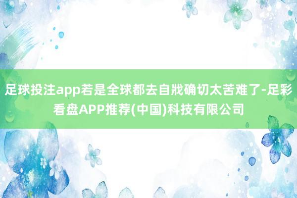 足球投注app若是全球都去自戕确切太苦难了-足彩看盘APP推荐(中国)科技有限公司
