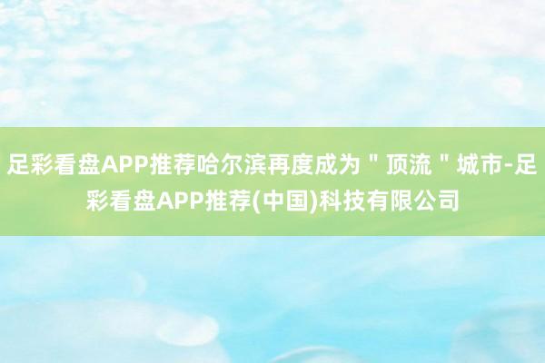 足彩看盘APP推荐哈尔滨再度成为＂顶流＂城市-足彩看盘APP推荐(中国)科技有限公司