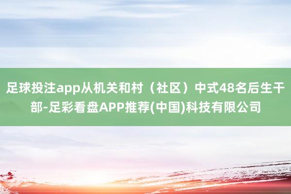 足球投注app从机关和村（社区）中式48名后生干部-足彩看盘APP推荐(中国)科技有限公司