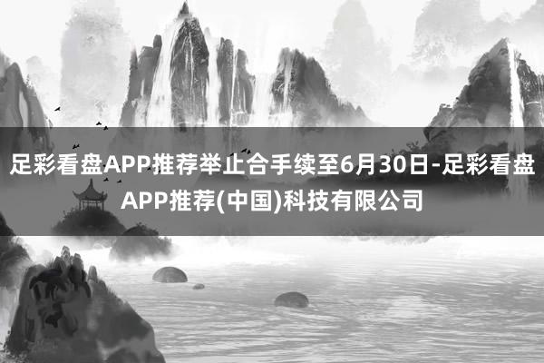 足彩看盘APP推荐举止合手续至6月30日-足彩看盘APP推荐(中国)科技有限公司