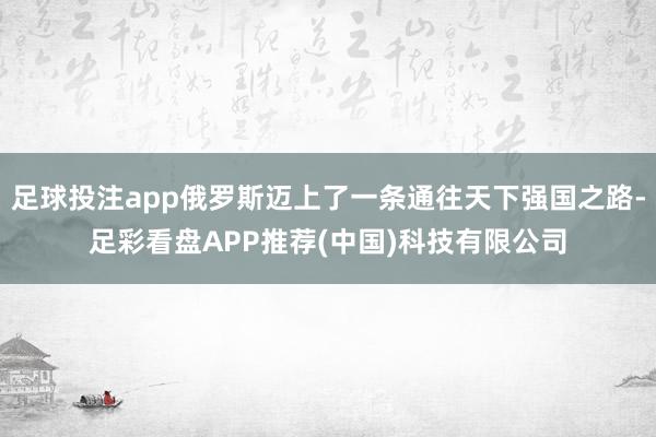 足球投注app俄罗斯迈上了一条通往天下强国之路-足彩看盘APP推荐(中国)科技有限公司