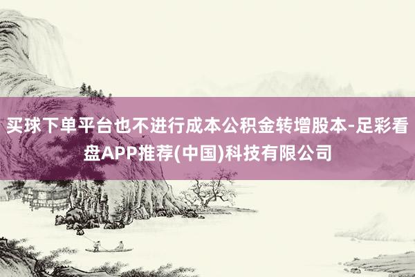 买球下单平台也不进行成本公积金转增股本-足彩看盘APP推荐(中国)科技有限公司