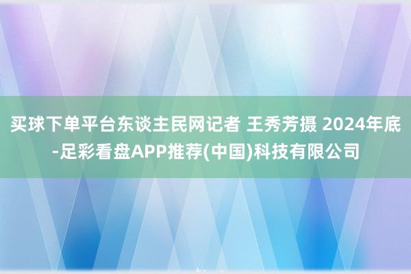 买球下单平台东谈主民网记者 王秀芳摄 2024年底-足彩看盘APP推荐(中国)科技有限公司