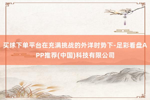 买球下单平台在充满挑战的外洋时势下-足彩看盘APP推荐(中国)科技有限公司