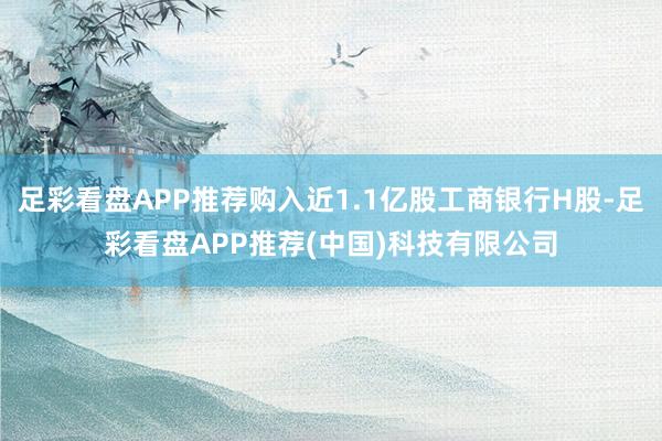 足彩看盘APP推荐购入近1.1亿股工商银行H股-足彩看盘APP推荐(中国)科技有限公司