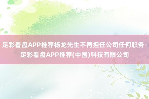 足彩看盘APP推荐杨龙先生不再担任公司任何职务-足彩看盘APP推荐(中国)科技有限公司