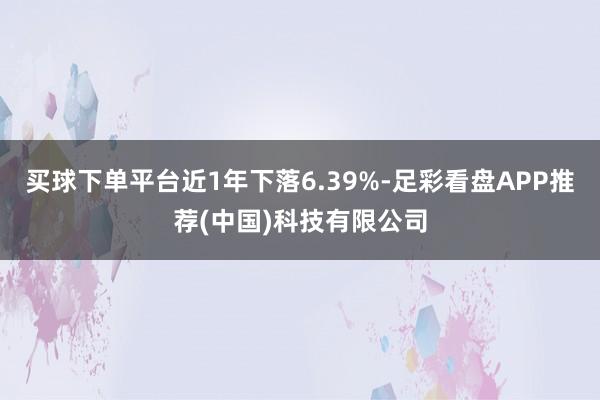 买球下单平台近1年下落6.39%-足彩看盘APP推荐(中国)科技有限公司