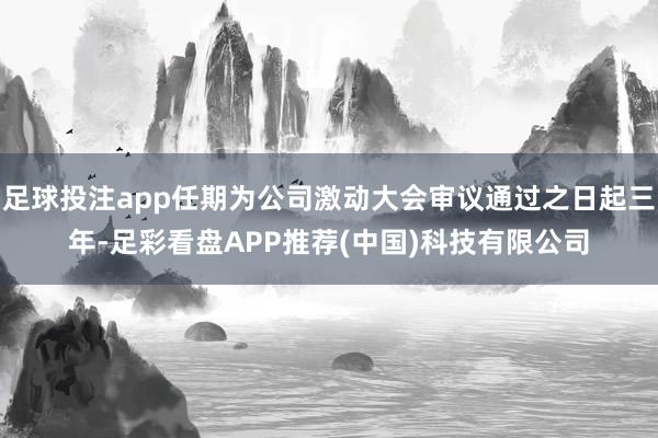 足球投注app任期为公司激动大会审议通过之日起三年-足彩看盘APP推荐(中国)科技有限公司