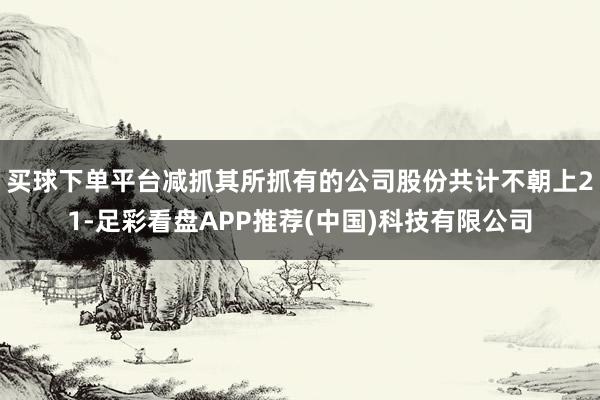 买球下单平台减抓其所抓有的公司股份共计不朝上21-足彩看盘APP推荐(中国)科技有限公司