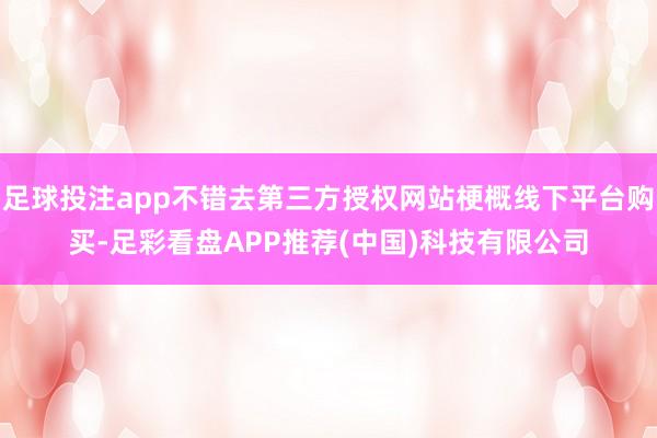 足球投注app不错去第三方授权网站梗概线下平台购买-足彩看盘APP推荐(中国)科技有限公司