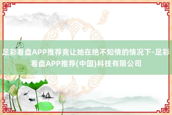 足彩看盘APP推荐竟让她在绝不知情的情况下-足彩看盘APP推荐(中国)科技有限公司