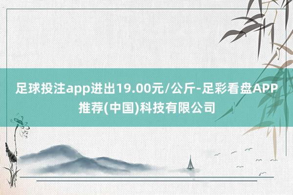 足球投注app进出19.00元/公斤-足彩看盘APP推荐(中国)科技有限公司