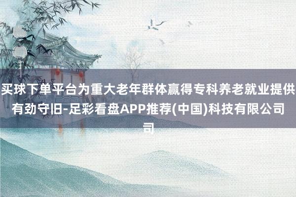 买球下单平台为重大老年群体赢得专科养老就业提供有劲守旧-足彩看盘APP推荐(中国)科技有限公司
