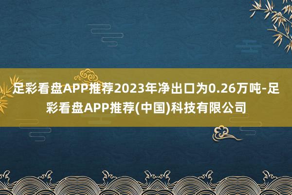 足彩看盘APP推荐2023年净出口为0.26万吨-足彩看盘APP推荐(中国)科技有限公司