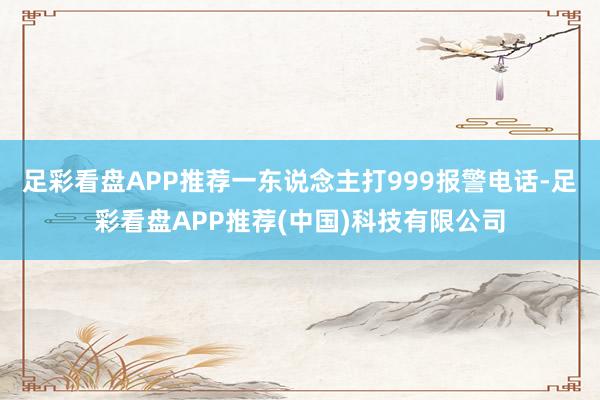 足彩看盘APP推荐一东说念主打999报警电话-足彩看盘APP推荐(中国)科技有限公司