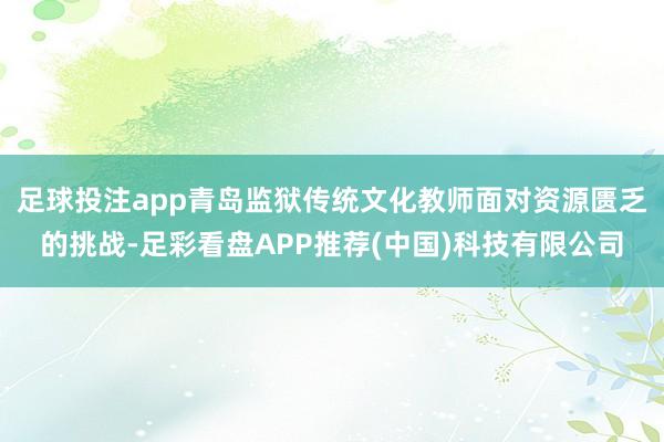 足球投注app青岛监狱传统文化教师面对资源匮乏的挑战-足彩看盘APP推荐(中国)科技有限公司