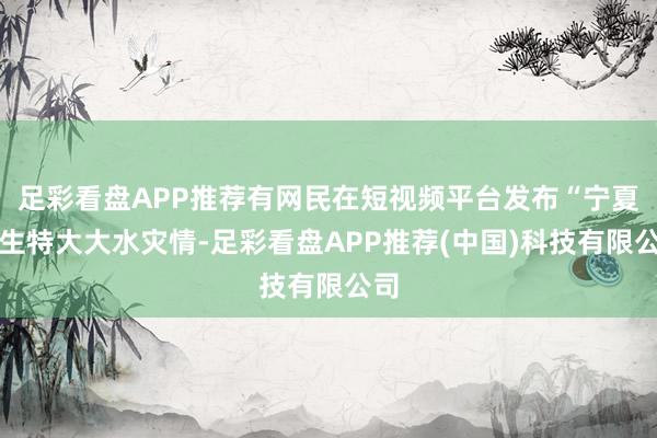 足彩看盘APP推荐有网民在短视频平台发布“宁夏发生特大大水灾情-足彩看盘APP推荐(中国)科技有限公司