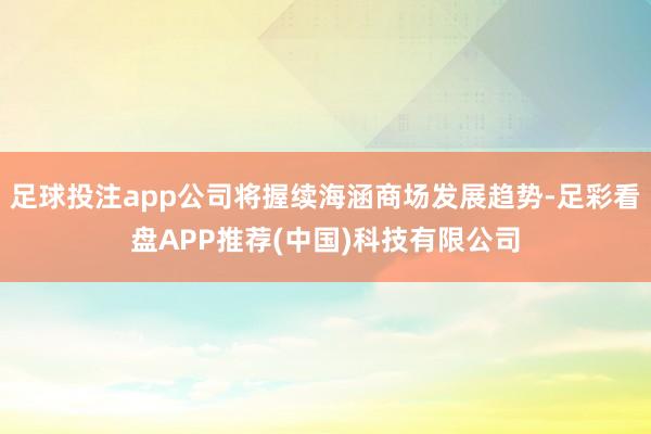 足球投注app公司将握续海涵商场发展趋势-足彩看盘APP推荐(中国)科技有限公司