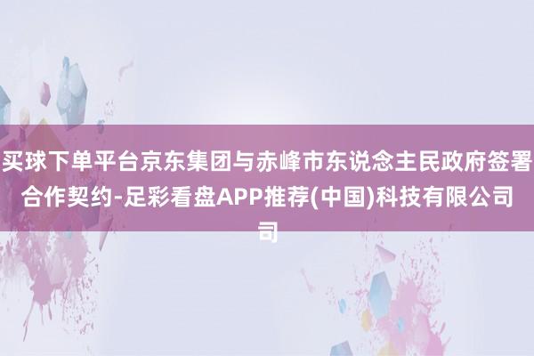 买球下单平台京东集团与赤峰市东说念主民政府签署合作契约-足彩看盘APP推荐(中国)科技有限公司