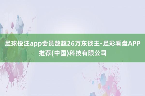 足球投注app会员数超26万东谈主-足彩看盘APP推荐(中国)科技有限公司