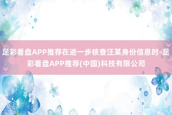 足彩看盘APP推荐在进一步核查汪某身份信息时-足彩看盘APP推荐(中国)科技有限公司