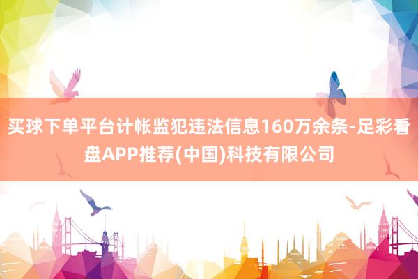 买球下单平台计帐监犯违法信息160万余条-足彩看盘APP推荐(中国)科技有限公司
