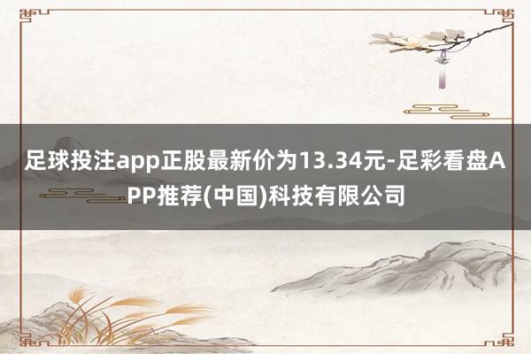 足球投注app正股最新价为13.34元-足彩看盘APP推荐(中国)科技有限公司