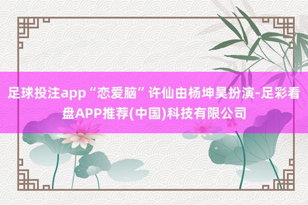 足球投注app“恋爱脑”许仙由杨坤昊扮演-足彩看盘APP推荐(中国)科技有限公司