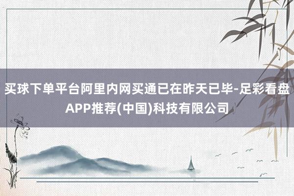 买球下单平台阿里内网买通已在昨天已毕-足彩看盘APP推荐(中国)科技有限公司