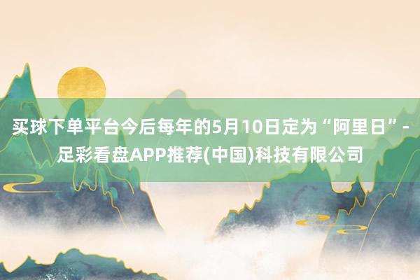 买球下单平台今后每年的5月10日定为“阿里日”-足彩看盘APP推荐(中国)科技有限公司