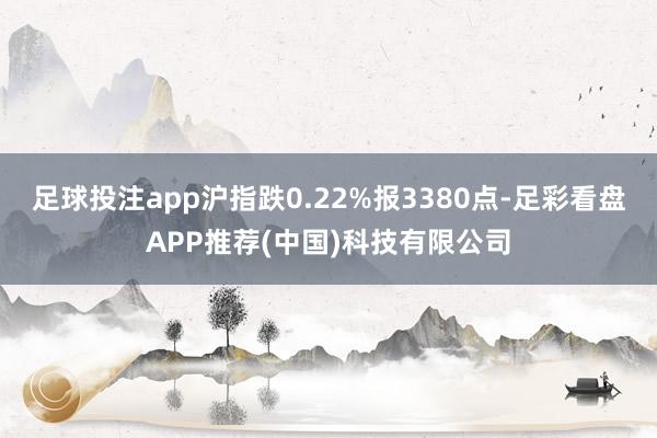 足球投注app沪指跌0.22%报3380点-足彩看盘APP推荐(中国)科技有限公司