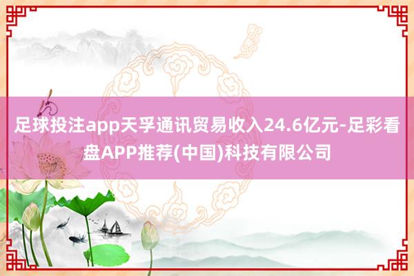 足球投注app天孚通讯贸易收入24.6亿元-足彩看盘APP推荐(中国)科技有限公司
