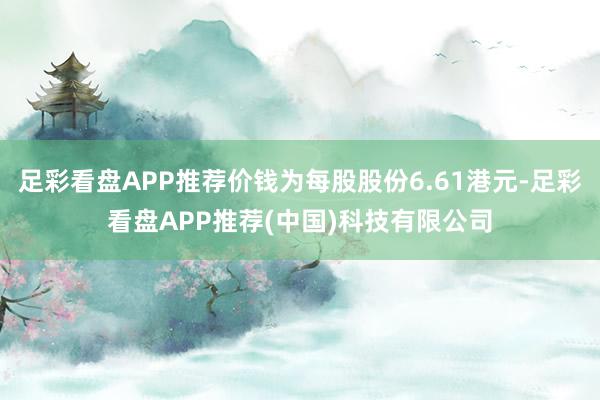 足彩看盘APP推荐价钱为每股股份6.61港元-足彩看盘APP推荐(中国)科技有限公司
