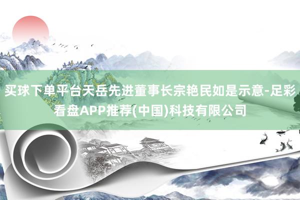 买球下单平台天岳先进董事长宗艳民如是示意-足彩看盘APP推荐(中国)科技有限公司