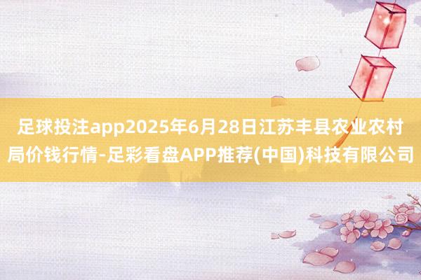 足球投注app2025年6月28日江苏丰县农业农村局价钱行情-足彩看盘APP推荐(中国)科技有限公司