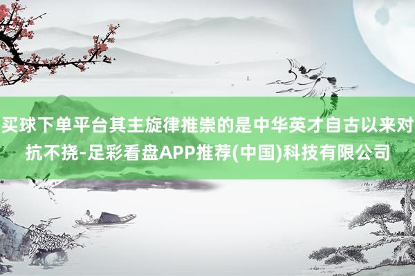 买球下单平台其主旋律推崇的是中华英才自古以来对抗不挠-足彩看盘APP推荐(中国)科技有限公司