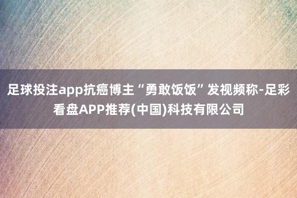 足球投注app抗癌博主“勇敢饭饭”发视频称-足彩看盘APP推荐(中国)科技有限公司