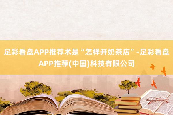 足彩看盘APP推荐术是“怎样开奶茶店”-足彩看盘APP推荐(中国)科技有限公司