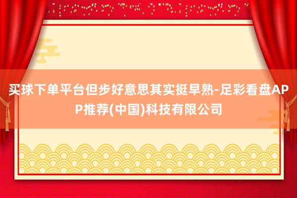 买球下单平台但步好意思其实挺早熟-足彩看盘APP推荐(中国)科技有限公司