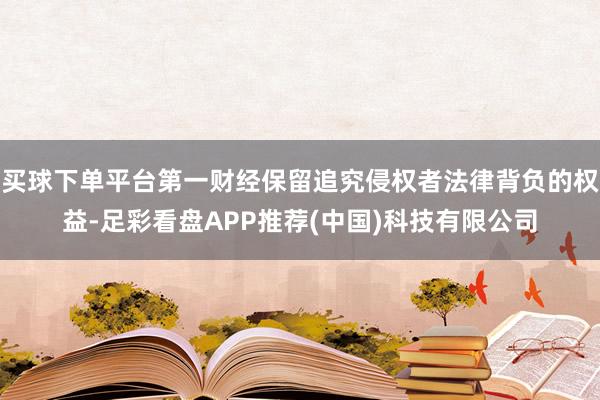 买球下单平台第一财经保留追究侵权者法律背负的权益-足彩看盘APP推荐(中国)科技有限公司