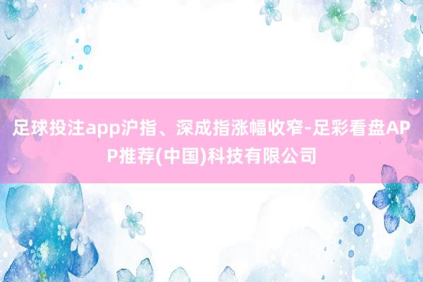 足球投注app沪指、深成指涨幅收窄-足彩看盘APP推荐(中国)科技有限公司