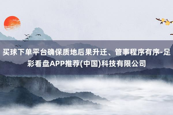 买球下单平台确保质地后果升迁、管事程序有序-足彩看盘APP推荐(中国)科技有限公司