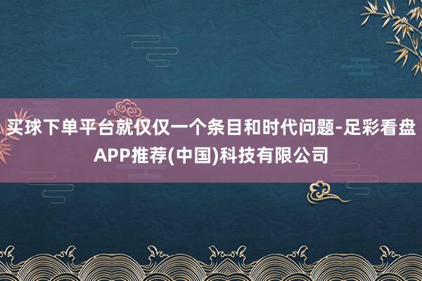 买球下单平台就仅仅一个条目和时代问题-足彩看盘APP推荐(中国)科技有限公司
