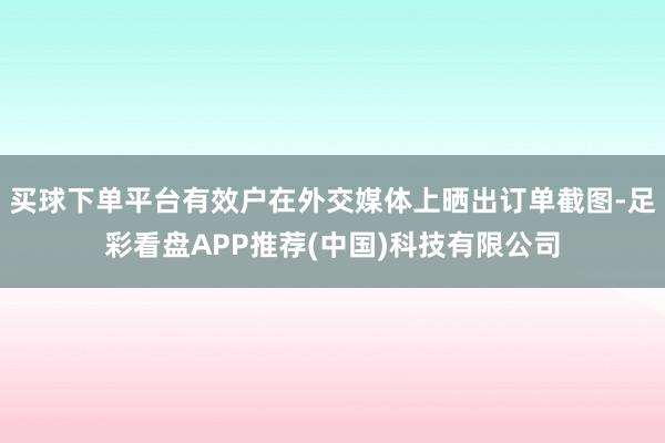 买球下单平台有效户在外交媒体上晒出订单截图-足彩看盘APP推荐(中国)科技有限公司