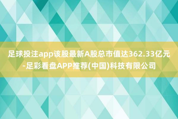 足球投注app该股最新A股总市值达362.33亿元-足彩看盘APP推荐(中国)科技有限公司