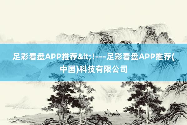 足彩看盘APP推荐<!---足彩看盘APP推荐(中国)科技有限公司