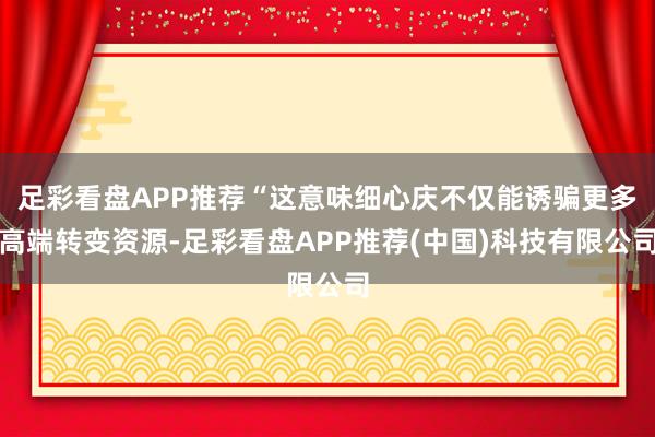 足彩看盘APP推荐“这意味细心庆不仅能诱骗更多高端转变资源-足彩看盘APP推荐(中国)科技有限公司