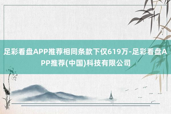 足彩看盘APP推荐相同条款下仅619万-足彩看盘APP推荐(中国)科技有限公司